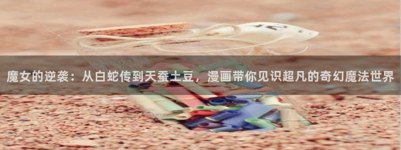 韩漫官网免费：魔女的逆袭：从白蛇传到天蚕土豆，漫画带你见识超凡的奇幻魔法世界